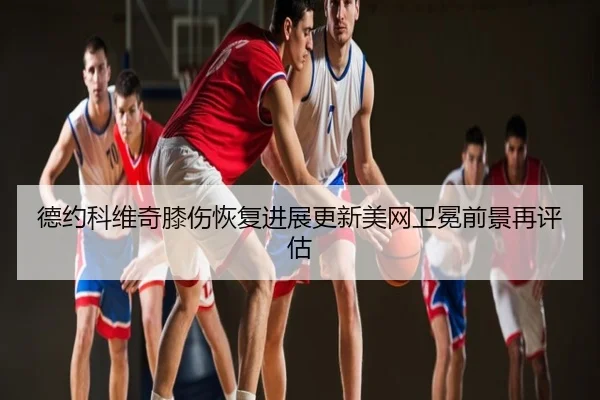 德约科维奇膝伤恢复进展更新美网卫冕前景再评估