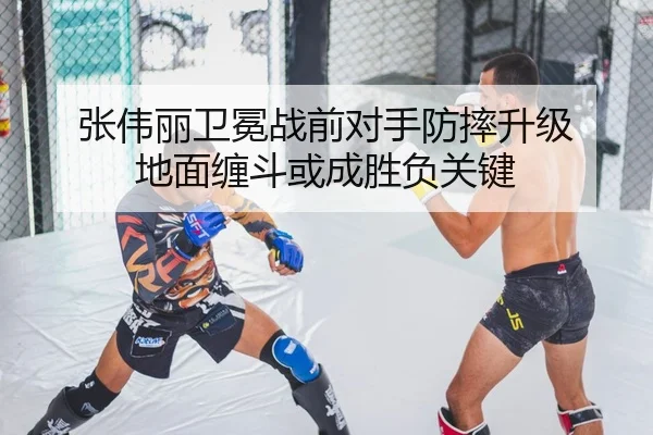 张伟丽卫冕战前对手防摔升级 地面缠斗或成胜负关键