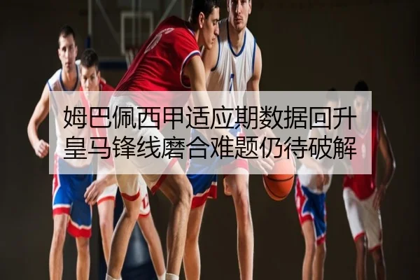 姆巴佩西甲适应期数据回升 皇马锋线磨合难题仍待破解