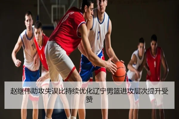 赵继伟助攻失误比持续优化辽宁男篮进攻层次提升受赞