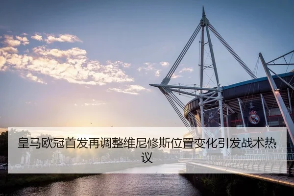 皇马欧冠首发再调整维尼修斯位置变化引发战术热议