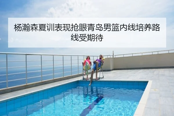 杨瀚森夏训表现抢眼青岛男篮内线培养路线受期待