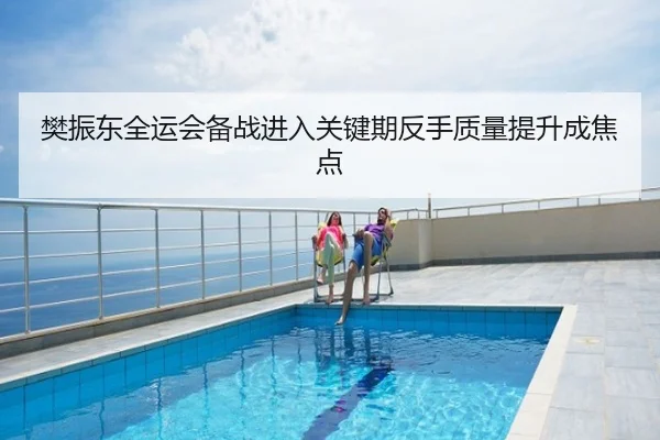 樊振东全运会备战进入关键期反手质量提升成焦点