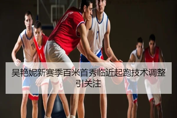 吴艳妮新赛季百米首秀临近起跑技术调整引关注
