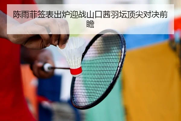 陈雨菲签表出炉迎战山口茜羽坛顶尖对决前瞻