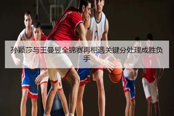 孙颖莎与王曼昱全锦赛再相遇关键分处理成胜负手